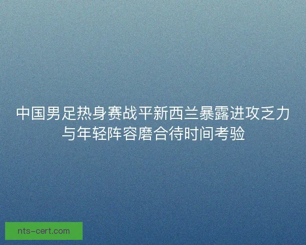 中国男足热身赛战平新西兰暴露进攻乏力与年轻阵容磨合待时间考验