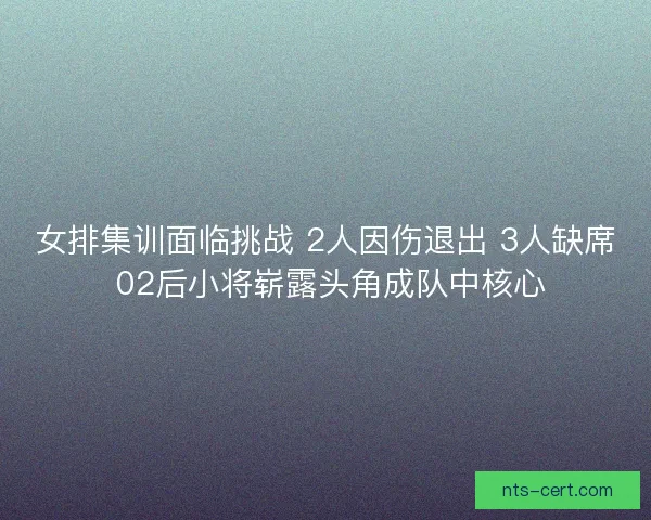 女排集训面临挑战 2人因伤退出 3人缺席 02后小将崭露头角成队中核心