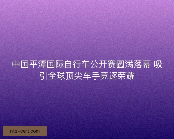 中国平潭国际自行车公开赛圆满落幕 吸引全球顶尖车手竞逐荣耀 中国平潭国际自行车公开赛圆满落幕 吸引全球顶尖车手竞逐荣耀