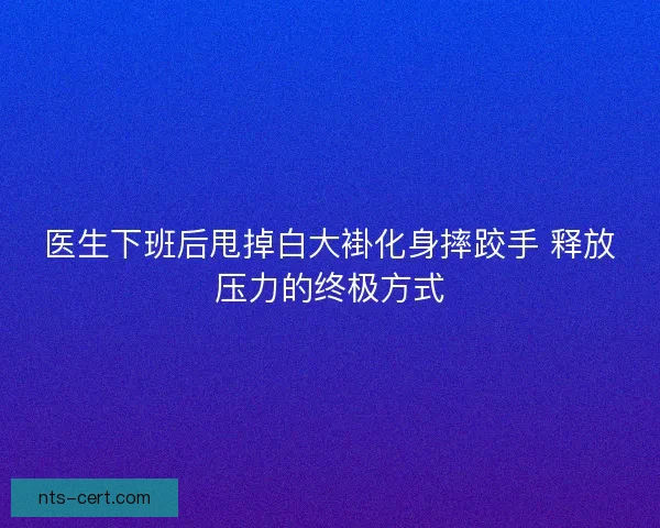 医生下班后甩掉白大褂化身摔跤手 释放压力的终极方式