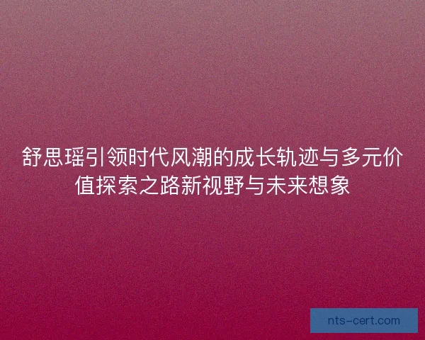 舒思瑶引领时代风潮的成长轨迹与多元价值探索之路新视野与未来想象 舒思瑶引领时代风潮的成长轨迹与多元价值探索之路新视野与未来想象