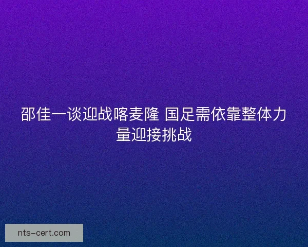 邵佳一谈迎战喀麦隆 国足需依靠整体力量迎接挑战