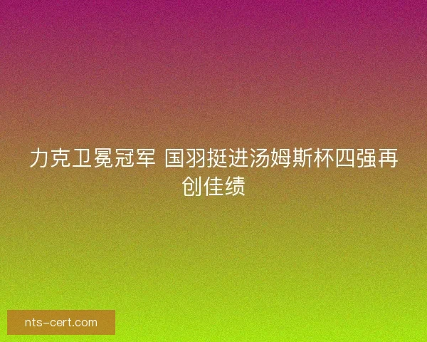 力克卫冕冠军 国羽挺进汤姆斯杯四强再创佳绩