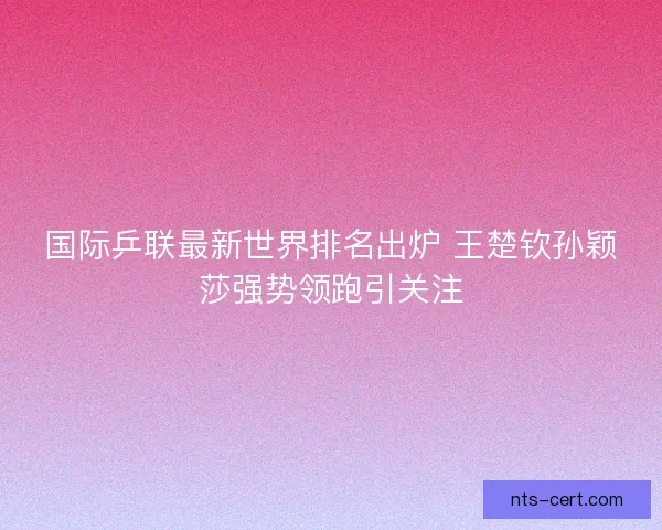 国际乒联最新世界排名出炉 王楚钦孙颖莎强势领跑引关注