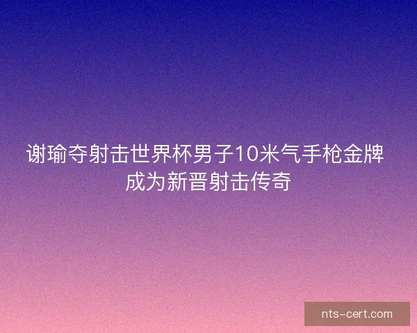 谢瑜夺射击世界杯男子10米气手枪金牌 成为新晋射击传奇