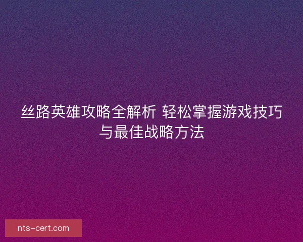 丝路英雄攻略全解析 轻松掌握游戏技巧与最佳战略方法 丝路英雄攻略全解析 轻松掌握游戏技巧与最佳战略方法