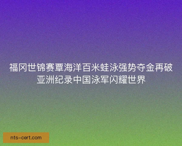 福冈世锦赛覃海洋百米蛙泳强势夺金再破亚洲纪录中国泳军闪耀世界 福冈世锦赛覃海洋百米蛙泳强势夺金再破亚洲纪录中国泳军闪耀世界