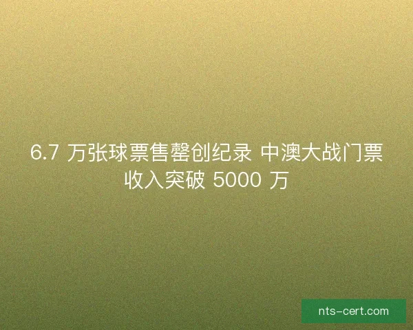 6.7 万张球票售罄创纪录 中澳大战门票收入突破 5000 万 6.7 万张球票售罄创纪录 中澳大战门票收入突破 5000 万
