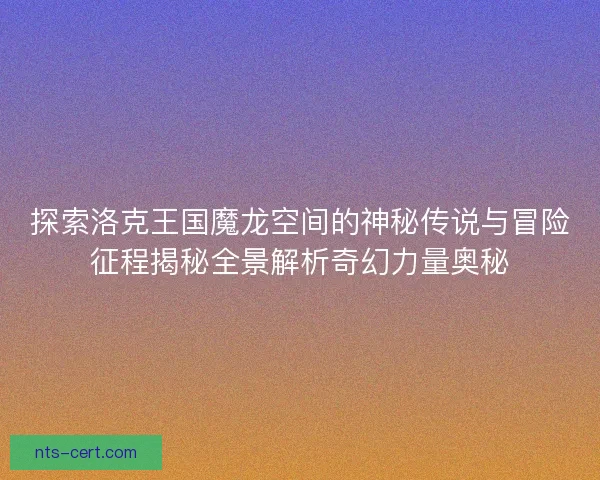 探索洛克王国魔龙空间的神秘传说与冒险征程揭秘全景解析奇幻力量奥秘 探索洛克王国魔龙空间的神秘传说与冒险征程揭秘全景解析奇幻力量奥秘