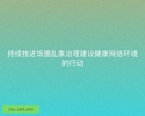 持续推进饭圈乱象治理建设健康网络环境的行动 持续推进饭圈乱象治理建设健康网络环境的行动
