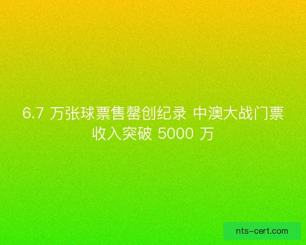 6.7 万张球票售罄创纪录 中澳大战门票收入突破 5000 万