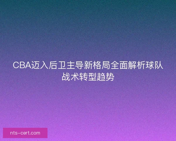 CBA迈入后卫主导新格局全面解析球队战术转型趋势