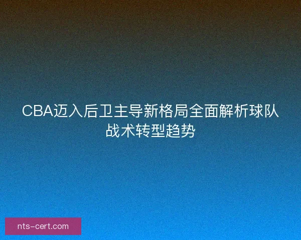 CBA迈入后卫主导新格局全面解析球队战术转型趋势 CBA迈入后卫主导新格局全面解析球队战术转型趋势